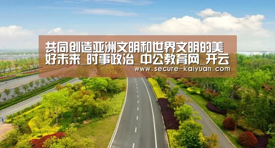 共同创造亚洲文明和世界文明的美好未来_时事政治_中公教育网_开云体育网站(图4) 开云体育网站
