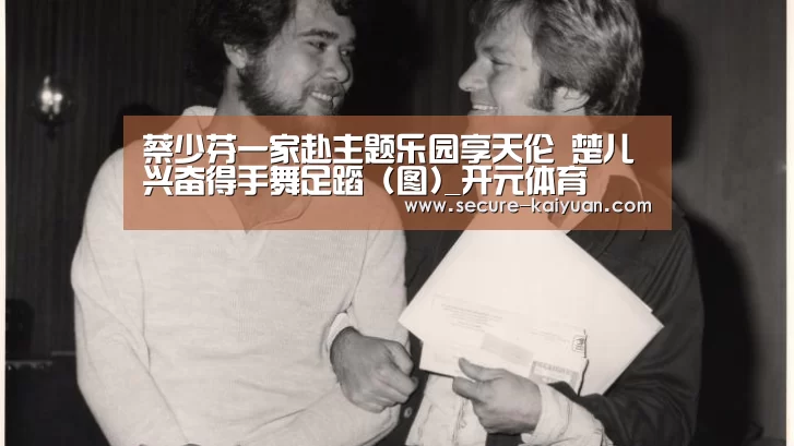 蔡少芬一家赴主题乐园享天伦 楚儿兴奋得手舞足蹈 (图)_开元体育(图1) 开元体育